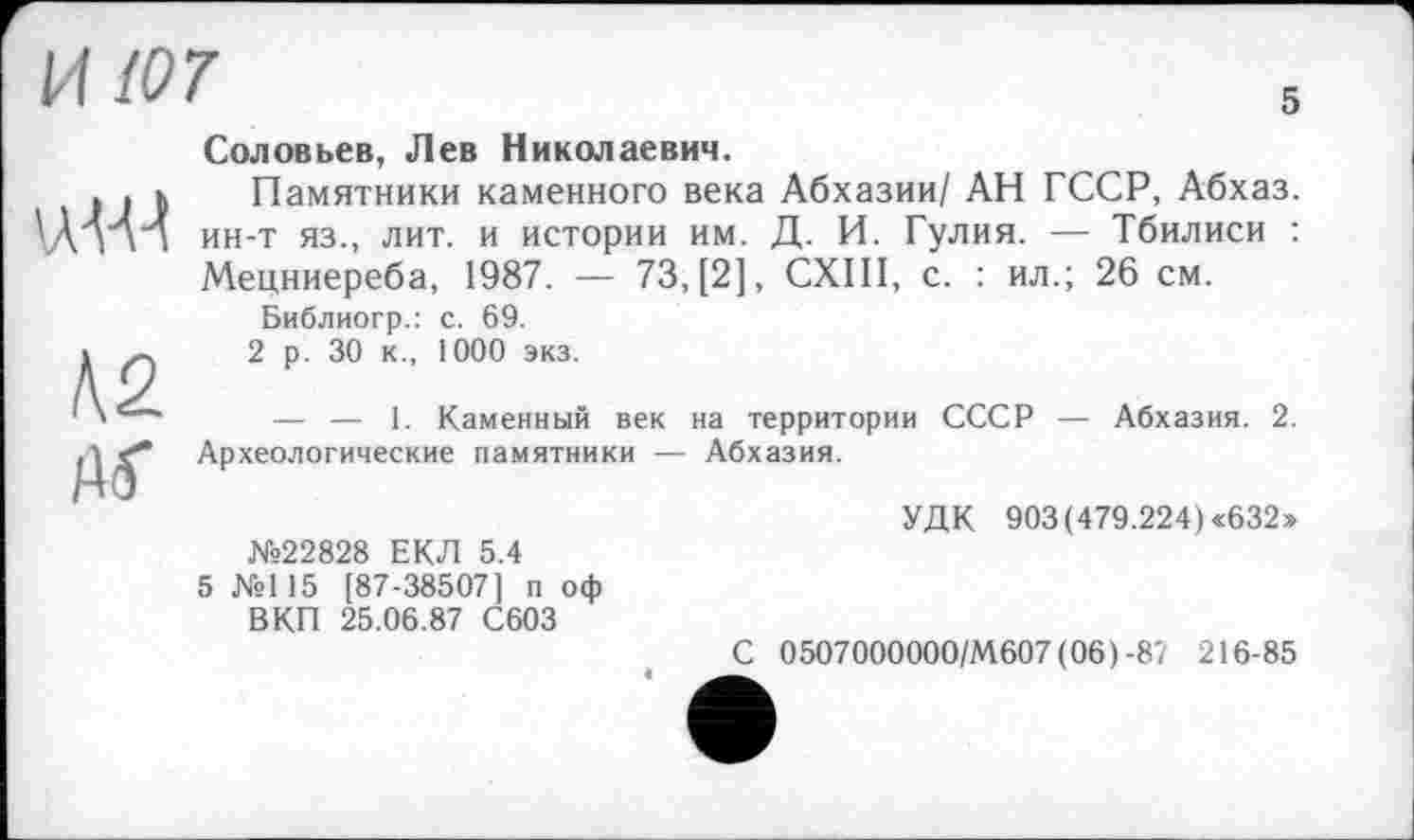 ﻿И 107
5
К2
Соловьев, Лев Николаевич.
Памятники каменного века Абхазии/ АН ГССР, Абхаз, ин-т яз., лит. и истории им. Д. И. Гулия. — Тбилиси : Мецниереба, 1987. — 73, [2], СХШ, с. : ил.; 26 см.
Библиогр.: с. 69.
2 р. 30 к., 1000 экз.
— — 1. Каменный век на территории СССР — Абхазия. 2. Археологические памятники — Абхазия.
УДК 903(479.224) «632»
№22828 ЕКЛ 5.4
5 №115 [87-38507] п оф ВКП 25.06.87 С603
С 0507000000/М607 (06)-87 216-85